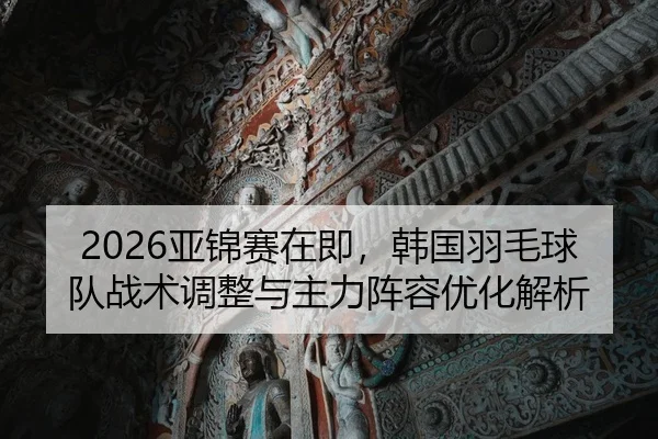 2026亚锦赛在即，韩国羽毛球队战术调整与主力阵容优化解析